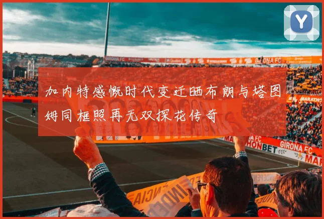 加内特感慨时代变迁晒布朗与塔图姆同框照再无双探花传奇