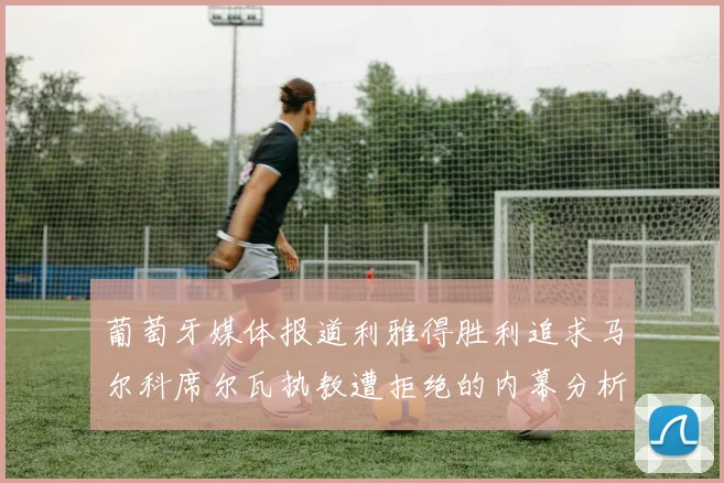 葡萄牙媒体报道利雅得胜利追求马尔科席尔瓦执教遭拒绝的内幕分析