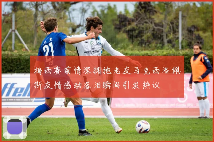 梅西赛前情深拥抱老友马克西洛佩斯友情感动落泪瞬间引发热议