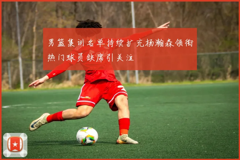 男篮集训名单持续扩充杨瀚森领衔热门球员缺席引关注