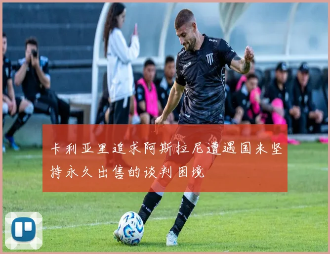 卡利亚里追求阿斯拉尼遭遇国米坚持永久出售的谈判困境