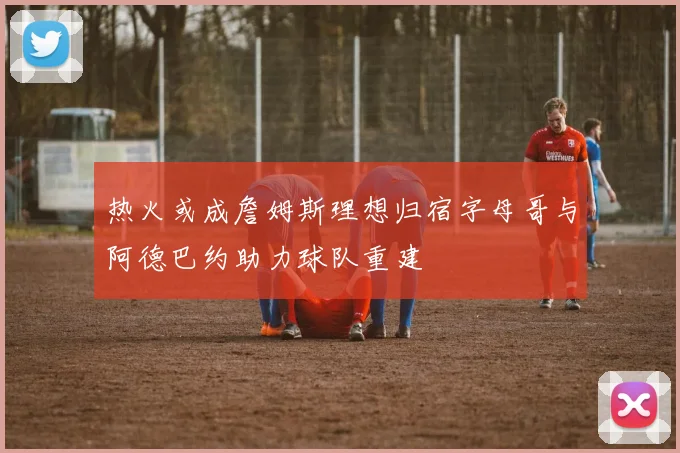 热火或成詹姆斯理想归宿字母哥与阿德巴约助力球队重建