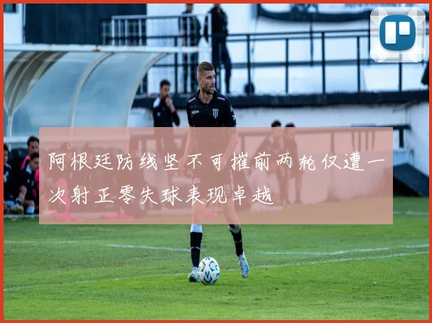 阿根廷防线坚不可摧前两轮仅遭一次射正零失球表现卓越