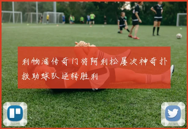 利物浦传奇门将阿利松屡次神奇扑救助球队逆转胜利