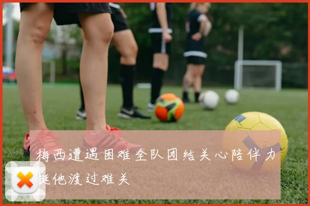 梅西遭遇困难全队团结关心陪伴力挺他渡过难关