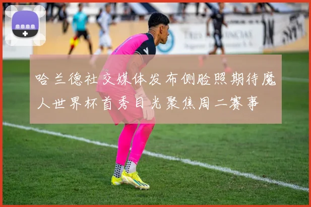 哈兰德社交媒体发布侧脸照期待魔人世界杯首秀目光聚焦周二赛事